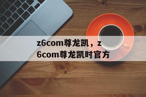 z6com尊龙凯，z6com尊龙凯时官方