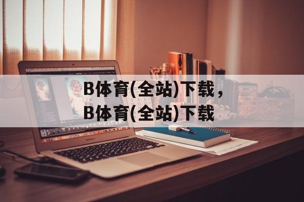 B体育(全站)下载，B体育(全站)下载